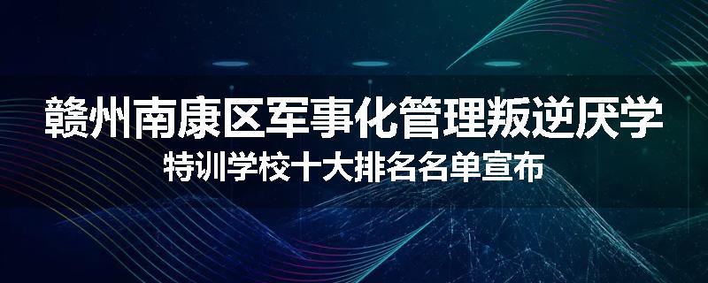 赣州南康区军事化管理叛逆厌学特训学校十大排名名单宣布