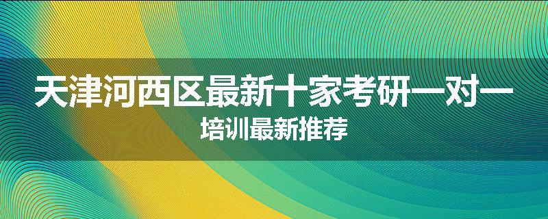 天津河西区最新十家考研一对一培训最新推荐