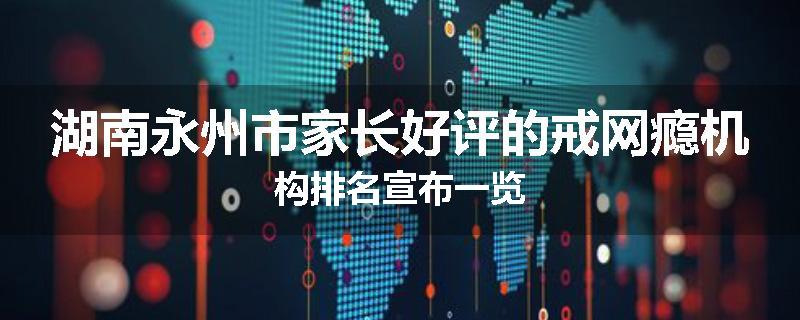 湖南永州市家长好评的戒网瘾机构排名宣布一览