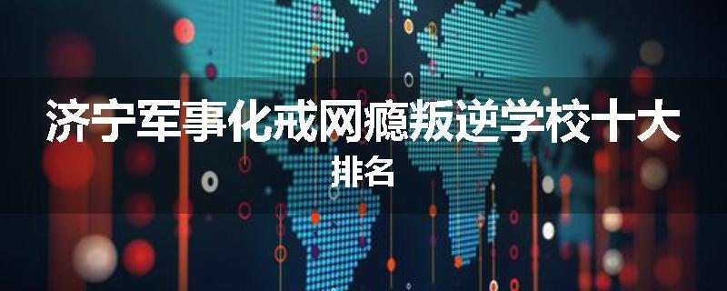 济宁军事化戒网瘾叛逆学校十大排名