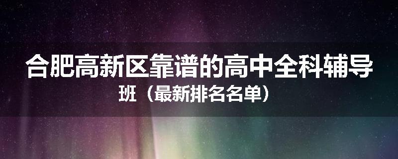 合肥高新区靠谱的高中全科辅导班（最新排名名单）