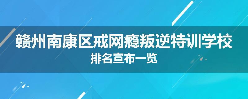 赣州南康区戒网瘾叛逆特训学校排名宣布一览