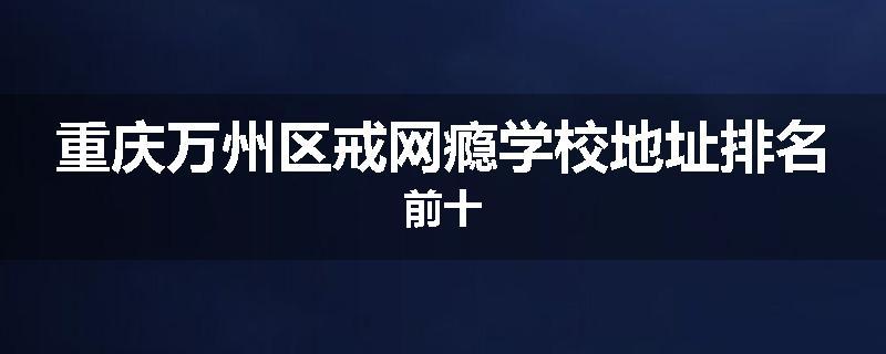重庆万州区戒网瘾学校地址排名前十