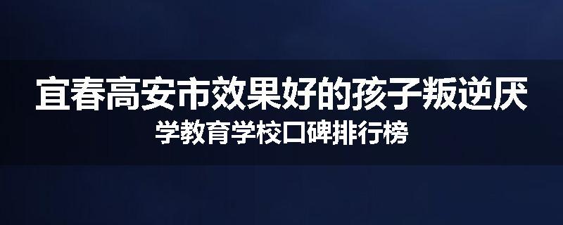 宜春高安市效果好的孩子叛逆厌学教育学校口碑排行榜