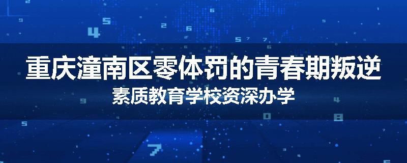 重庆潼南区零体罚的青春期叛逆素质教育学校资深办学