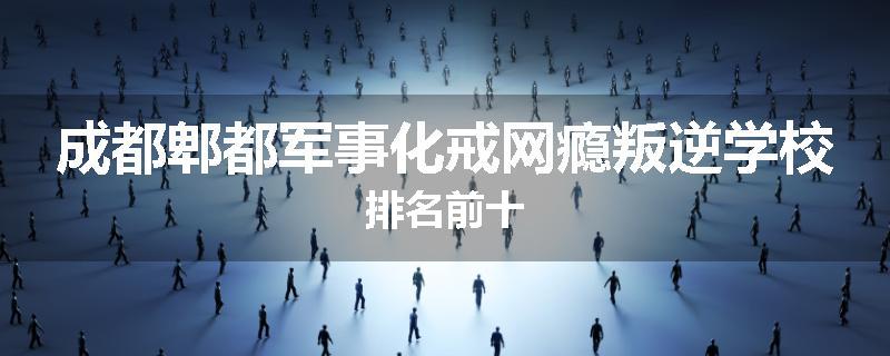 成都郫都军事化戒网瘾叛逆学校排名前十