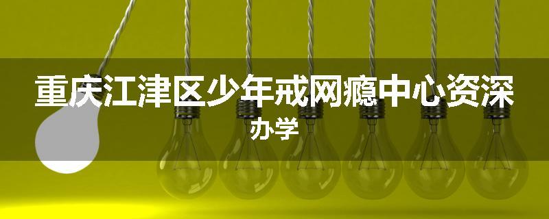 重庆江津区少年戒网瘾中心资深办学