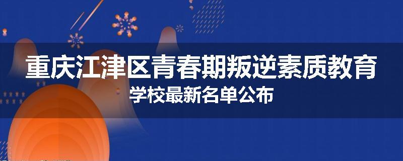 重庆江津区青春期叛逆素质教育学校最新名单公布