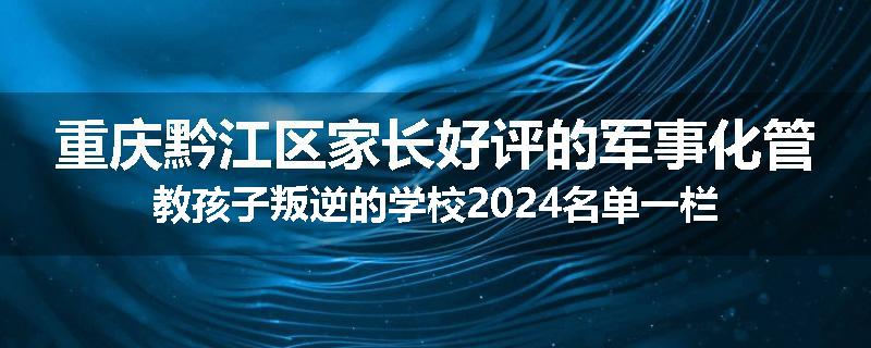 重庆黔江区家长好评的军事化管教孩子叛逆的学校2024名单一栏