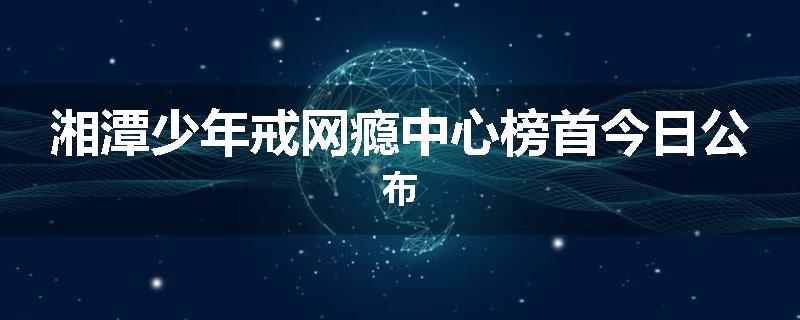 湘潭少年戒网瘾中心榜首今日公布