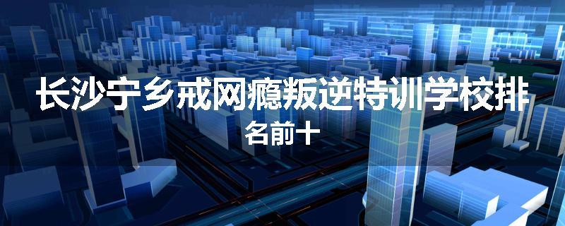 长沙宁乡戒网瘾叛逆特训学校排名前十