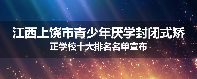 江西上饶市青少年厌学封闭式矫正学校十大排名名单宣布