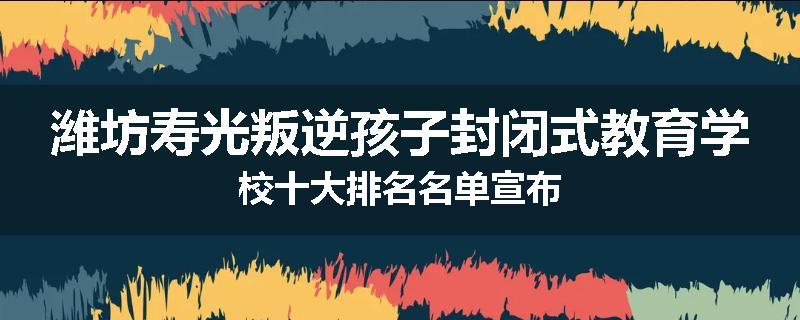 潍坊寿光叛逆孩子封闭式教育学校十大排名名单宣布