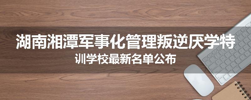 湖南湘潭军事化管理叛逆厌学特训学校最新名单公布
