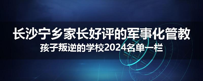 长沙宁乡家长好评的军事化管教孩子叛逆的学校2024名单一栏