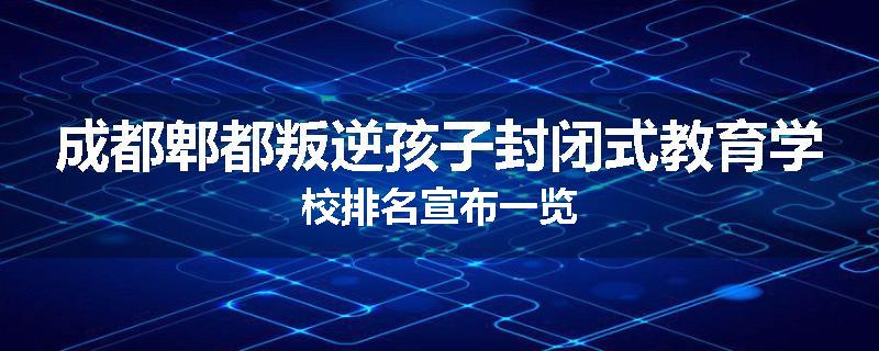 成都郫都叛逆孩子封闭式教育学校排名宣布一览