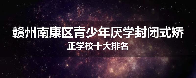 赣州南康区青少年厌学封闭式矫正学校十大排名