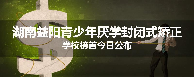 湖南益阳青少年厌学封闭式矫正学校榜首今日公布