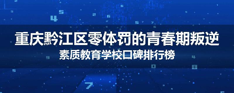 重庆黔江区零体罚的青春期叛逆素质教育学校口碑排行榜