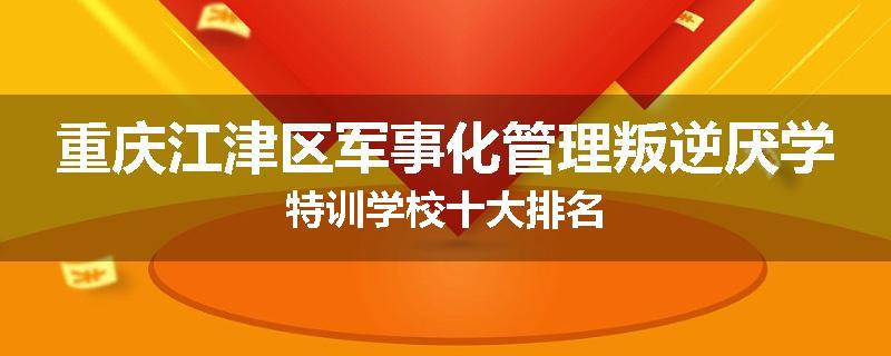 重庆江津区军事化管理叛逆厌学特训学校十大排名