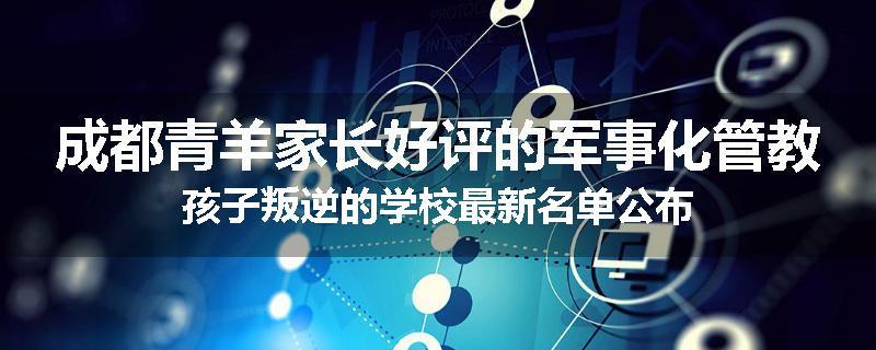 成都青羊家长好评的军事化管教孩子叛逆的学校最新名单公布