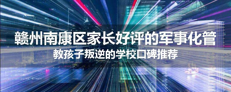 赣州南康区家长好评的军事化管教孩子叛逆的学校口碑推荐