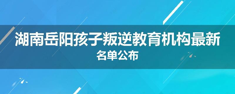 湖南岳阳孩子叛逆教育机构最新名单公布