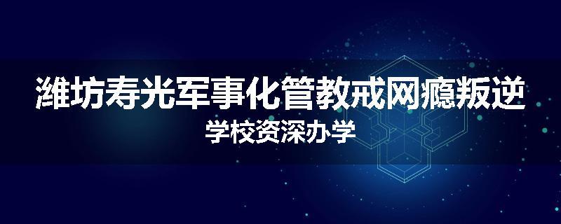 潍坊寿光军事化管教戒网瘾叛逆学校资深办学