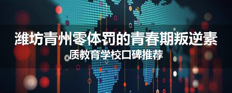 潍坊青州零体罚的青春期叛逆素质教育学校口碑推荐