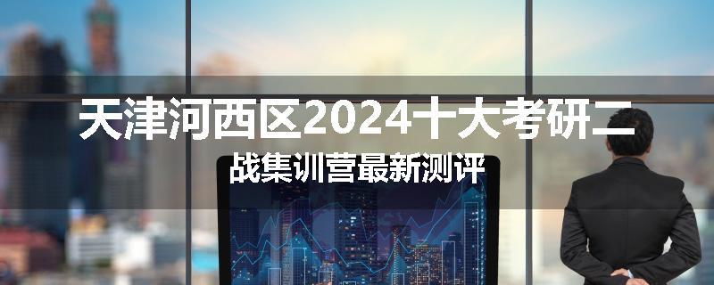 天津河西区2024十大考研二战集训营最新测评