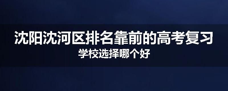 沈阳沈河区排名靠前的高考复习学校选择哪个好