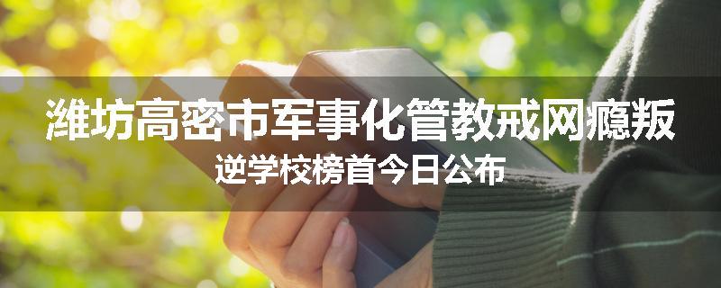 潍坊高密市军事化管教戒网瘾叛逆学校榜首今日公布