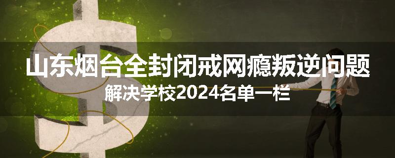 山东烟台全封闭戒网瘾叛逆问题解决学校2024名单一栏