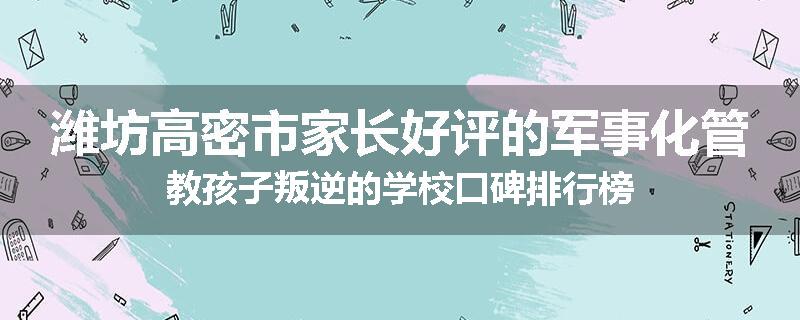 潍坊高密市家长好评的军事化管教孩子叛逆的学校口碑排行榜