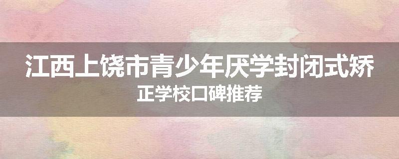 江西上饶市青少年厌学封闭式矫正学校口碑推荐