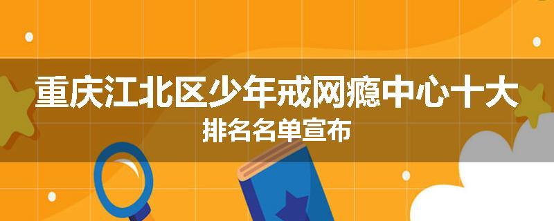 重庆江北区少年戒网瘾中心十大排名名单宣布