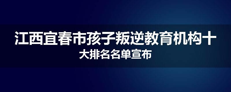 江西宜春市孩子叛逆教育机构十大排名名单宣布