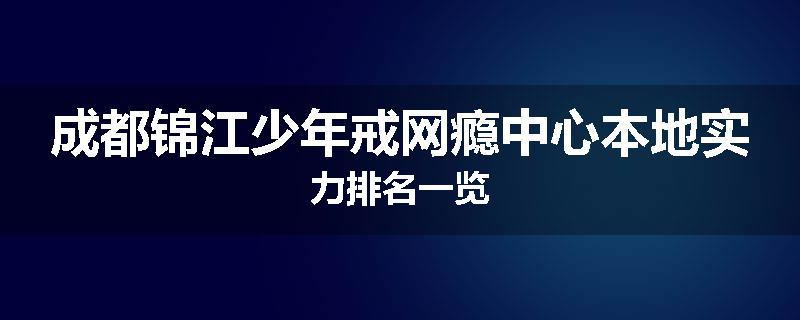 成都锦江少年戒网瘾中心本地实力排名一览
