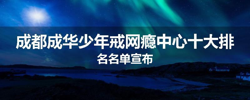 成都成华少年戒网瘾中心十大排名名单宣布
