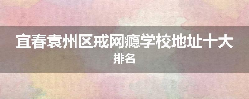 宜春袁州区戒网瘾学校地址十大排名