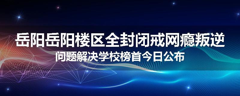 岳阳岳阳楼区全封闭戒网瘾叛逆问题解决学校榜首今日公布