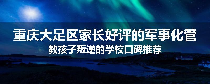 重庆大足区家长好评的军事化管教孩子叛逆的学校口碑推荐