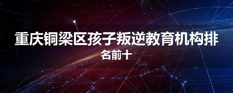 重庆铜梁区孩子叛逆教育机构排名前十