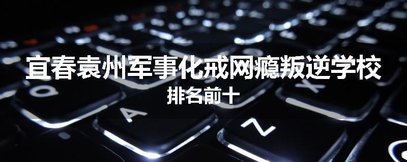 宜春袁州军事化戒网瘾叛逆学校排名前十