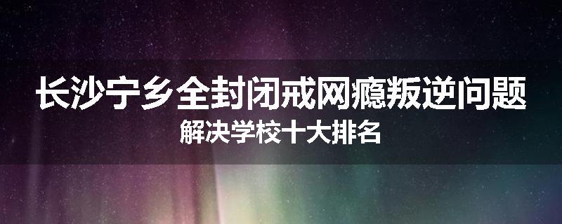 长沙宁乡全封闭戒网瘾叛逆问题解决学校十大排名