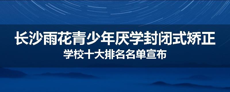 长沙雨花青少年厌学封闭式矫正学校十大排名名单宣布