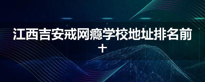 江西吉安戒网瘾学校地址排名前十