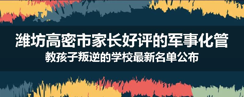 潍坊高密市家长好评的军事化管教孩子叛逆的学校最新名单公布