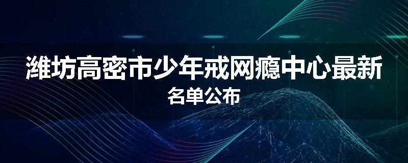 潍坊高密市少年戒网瘾中心最新名单公布