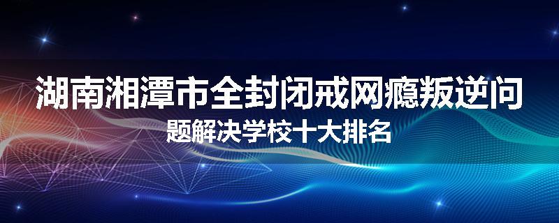 湖南湘潭市全封闭戒网瘾叛逆问题解决学校十大排名